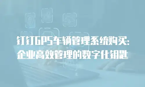 钉钉GPS车辆管理系统购买：企业高效管理的数字化钥匙