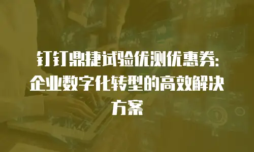 钉钉鼎捷试验优测优惠券：企业数字化转型的高效解决方案