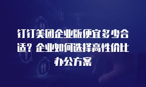 钉钉美团企业版便宜多少合适？企业如何选择高性价比办公方案