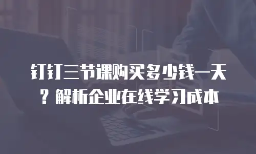 钉钉三节课购买多少钱一天？解析企业在线学习成本