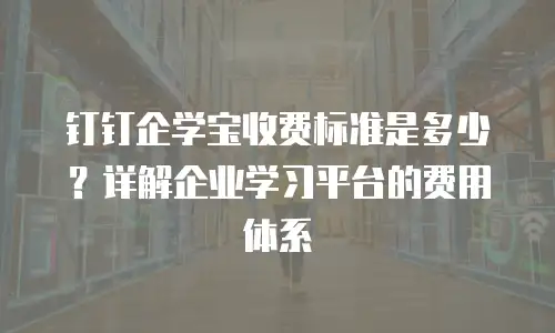 钉钉企学宝收费标准是多少？详解企业学习平台的费用体系