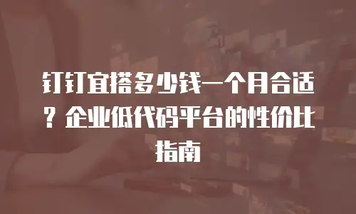 钉钉宜搭多少钱一个月合适？企业低代码平台的性价比指南