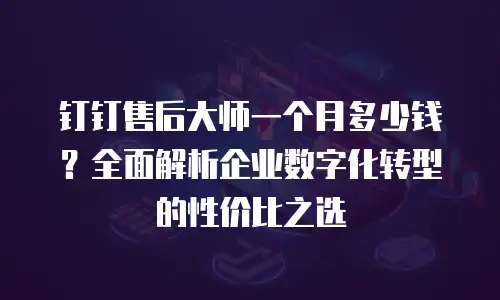 钉钉售后大师一个月多少钱？全面解析企业数字化转型的性价比之选