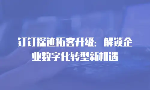 钉钉探迹拓客升级：解锁企业数字化转型新机遇