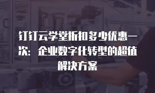 钉钉云学堂折扣多少优惠一次：企业数字化转型的超值解决方案
