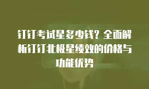 钉钉考试星多少钱？全面解析钉钉北极星绩效的价格与功能优势