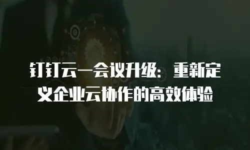 钉钉云一会议升级：重新定义企业云协作的高效体验