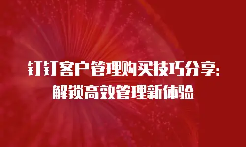 钉钉客户管理购买技巧分享：解锁高效管理新体验