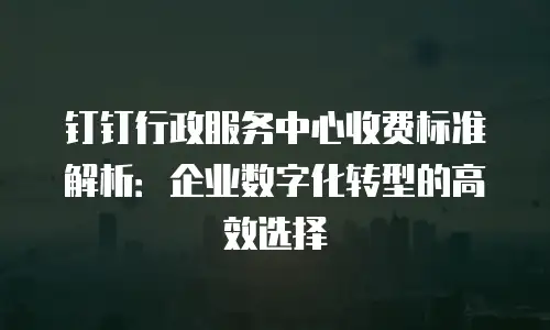 钉钉行政服务中心收费标准解析：企业数字化转型的高效选择