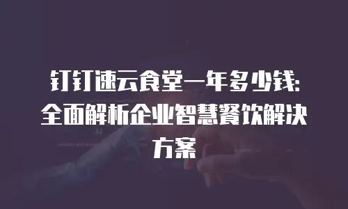 钉钉速云食堂一年多少钱：全面解析企业智慧餐饮解决方案
