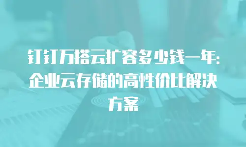 钉钉万搭云扩容多少钱一年：企业云存储的高性价比解决方案