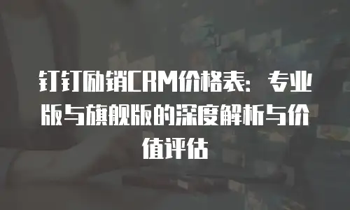 钉钉励销CRM价格表：专业版与旗舰版的深度解析与价值评估