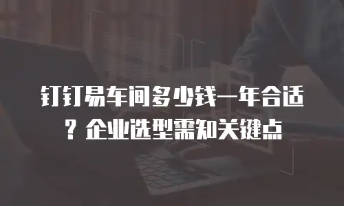 钉钉易车间多少钱一年合适？企业选型需知关键点