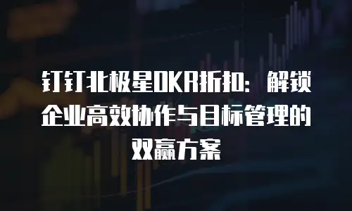 钉钉北极星OKR折扣：解锁企业高效协作与目标管理的双赢方案