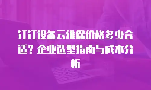 钉钉设备云维保价格多少合适？企业选型指南与成本分析