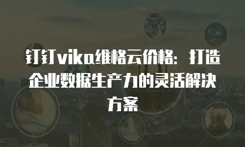钉钉vika维格云价格：打造企业数据生产力的灵活解决方案