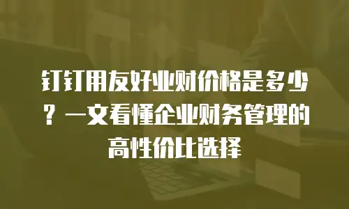 钉钉用友好业财价格是多少？一文看懂企业财务管理的高性价比选择