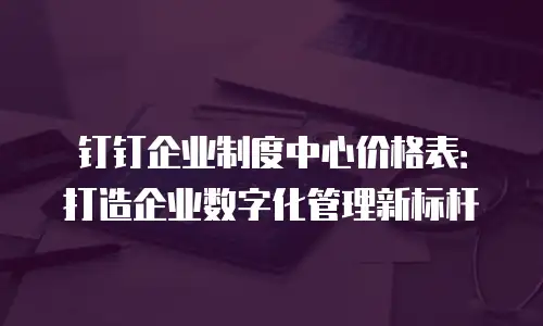 钉钉企业制度中心价格表：打造企业数字化管理新标杆