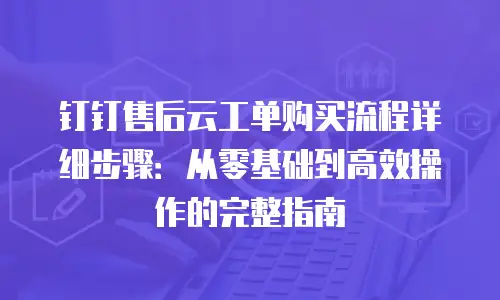 钉钉售后云工单购买流程详细步骤：从零基础到高效操作的完整指南