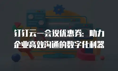 钉钉云一会议优惠券：助力企业高效沟通的数字化利器