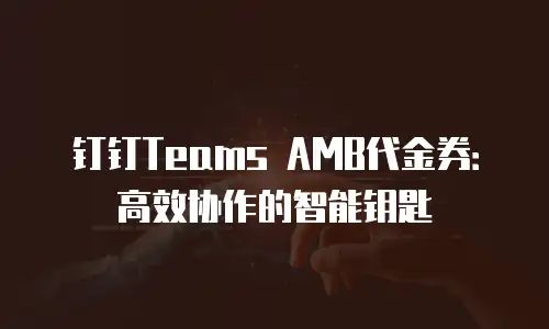 钉钉Teams AMB代金券：高效协作的智能钥匙