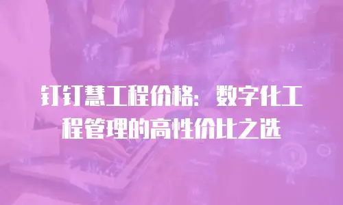 钉钉慧工程价格：数字化工程管理的高性价比之选