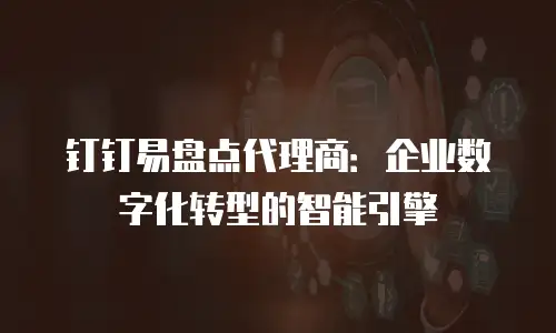钉钉易盘点代理商：企业数字化转型的智能引擎
