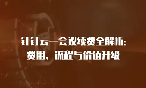 钉钉云一会议续费全解析：费用、流程与价值升级