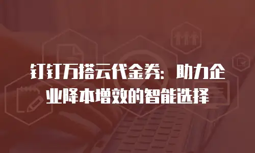 钉钉万搭云代金券：助力企业降本增效的智能选择