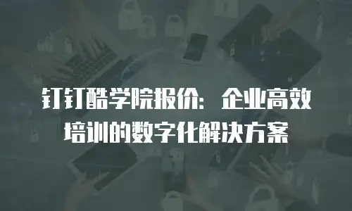 钉钉酷学院报价：企业高效培训的数字化解决方案