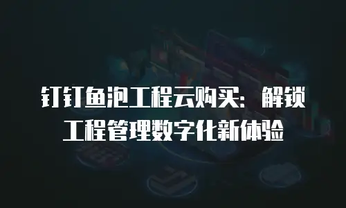 钉钉鱼泡工程云购买：解锁工程管理数字化新体验