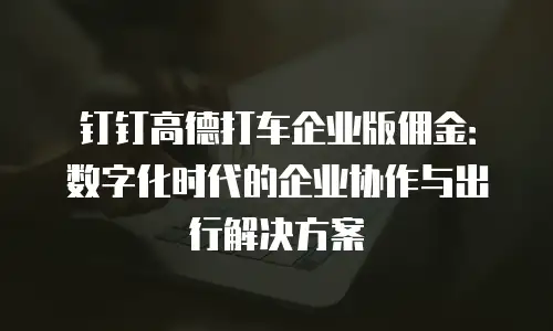 钉钉高德打车企业版佣金：数字化时代的企业协作与出行解决方案