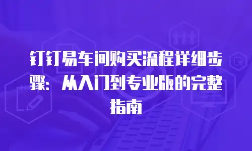 钉钉易车间购买流程详细步骤：从入门到专业版的完整指南