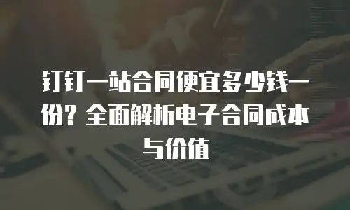 钉钉一站合同便宜多少钱一份？全面解析电子合同成本与价值