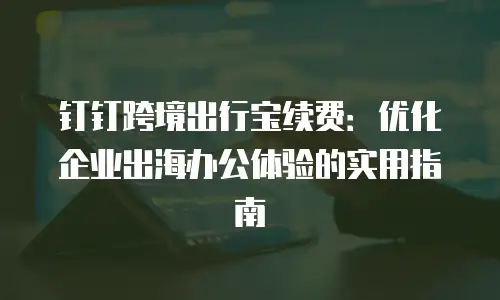 钉钉跨境出行宝续费：优化企业出海办公体验的实用指南