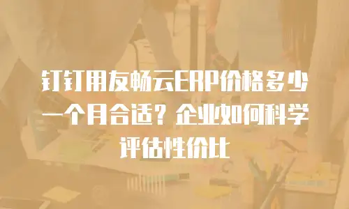 钉钉用友畅云ERP价格多少一个月合适？企业如何科学评估性价比