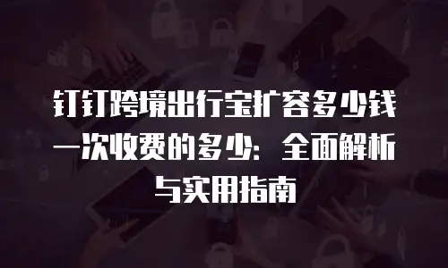 钉钉跨境出行宝扩容多少钱一次收费的多少：全面解析与实用指南