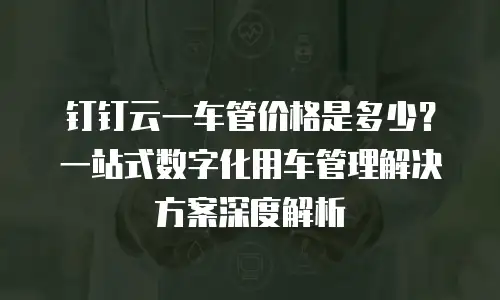 钉钉云一车管价格是多少？一站式数字化用车管理解决方案深度解析