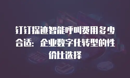 钉钉探迹智能呼叫费用多少合适：企业数字化转型的性价比选择