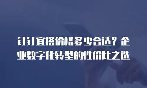 钉钉宜搭价格多少合适？企业数字化转型的性价比之选