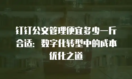 钉钉公文管理便宜多少一斤合适：数字化转型中的成本优化之道