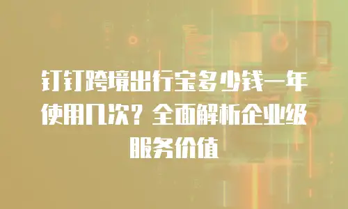 钉钉跨境出行宝多少钱一年使用几次？全面解析企业级服务价值