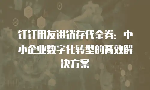钉钉用友进销存代金券：中小企业数字化转型的高效解决方案