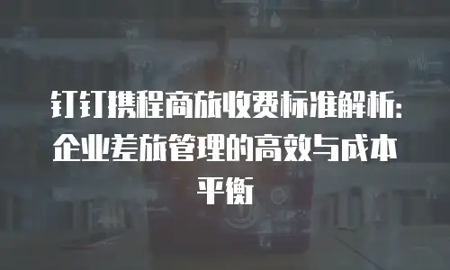 钉钉携程商旅收费标准解析：企业差旅管理的高效与成本平衡