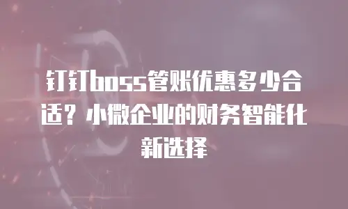 钉钉boss管账优惠多少合适？小微企业的财务智能化新选择