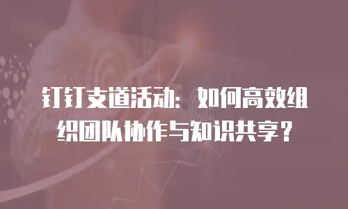 钉钉支道活动：如何高效组织团队协作与知识共享？