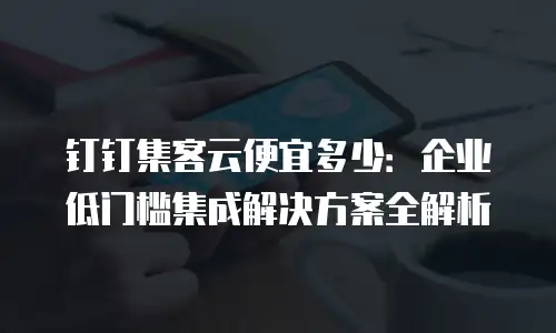 钉钉集客云便宜多少：企业低门槛集成解决方案全解析