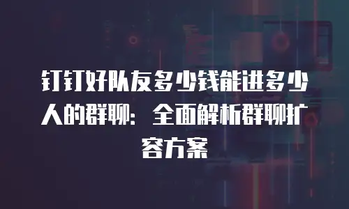 钉钉好队友多少钱能进多少人的群聊：全面解析群聊扩容方案