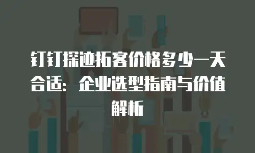 钉钉探迹拓客价格多少一天合适：企业选型指南与价值解析