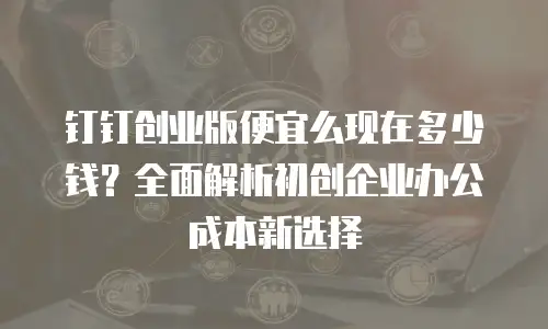 钉钉创业版便宜么现在多少钱？全面解析初创企业办公成本新选择